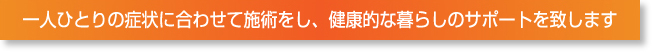 一人ひとりの症状に合わせて施術をし、健康的な暮らしのサポートを致します